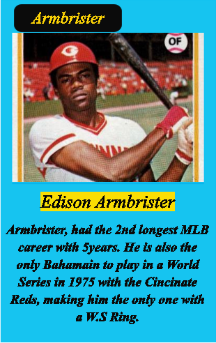 Edison Armbrister  Armbrister, had the 2nd longest MLB career with 5years. He is also the only Bahamain to play in a World Series in 1975 with the Cincinate Reds, making him the only one with a W.S Ring.   Armbrister